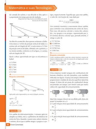 Matemática e suas Tecnologias
     da camada de ozônio, e sua descida se deu após o                     rigeu, respectivamente. Suponha que, para esse satélite,
     cumprimento do tempo previsto de medição.                            o valor de r em função de t seja dado por
                      Disponível em: http://www.correiodobrasil.com.br.
                                              Acesso em: 02 maio 2010.                                      5 865
                                                                                         r(t ) =
                                                                                                   1 + 0 ,15 × cos( 0 , 06t )

                                                                          Um cientista monitora o movimento desse satélite
                                                                          para controlar o seu afastamento do centro da Terra.
                                                                          Para isso, ele precisa calcular a soma dos valores
                                                                          de r, no apogeu e no perigeu, representada por S.
                                                                          O cientista deveria concluir que, periodicamente, S
                                                                          atinge o valor de

     Na data do acontecido, duas pessoas avistaram o balão.               a) 12 765 km.
     Uma estava a 1,8 km da posição vertical do balão e o                 b) 12 000 km.
     avistou sob um ângulo de 60º; a outra estava a 5,5 km                c) 11 730 km.
     da posição vertical do balão, alinhada com a primeira, e             d) 10 965 km.
     no mesmo sentido, conforme se vê na figura, e o avistou              e) 5 865 km.
     sob um ângulo de 30º.                                                ▲
                                                                          Resposta comentada
     Qual a altura aproximada em que se encontrava o                      Como o problema pede a soma dos valores máximo e mínimo da
     balão?                                                               função e sabemos que o valor do cosseno de um ângulo pode variar
                                                                          de –1 a 1, substituindo vem,
     a) 1,8 km                                                                5 865           5 865        5 865 5 865
                                                                                         +               =      +      = 12 000 ⇒ 12 000 km
     b) 1,9 km                                                            1 + 0,15 · (−1) 1 + 0,15 · (1)   0,85   115
                                                                                                                   ,

     c) 3,1 km
     d) 3,7 km                                                             Questão 162
     e) 5,5 km
                                                                          Uma empresa vende tanques de combustíveis de
     ▲
                                                                          formato cilíndrico, em três tamanhos, com medidas
     Resposta comentada
                                                                          indicadas nas figuras. O preço do tanque é diretamente
                                                                          proporcional à medida da área da superfície lateral do
                                                                          tanque. O dono de um posto de combustível deseja
        H
                                                                          encomendar um tanque com menor custo por metro
                                                                          cúbico de capacidade de armazenamento.



     Aplicando razão trigonométrica no maior triângulo, teremos:

                  3
     tg(30°) =                                                            Qual dos tanques deverá ser escolhido pelo dono do
                 3
         H        3                                                       posto? (Considere π r 3)
               =
     1,8 + 3,7   3                                                        a) I, pela relação área/capacidade de armazenamento
     H  3,1 ⇒ H  3,1 km                                                         1
                                                                             de .
                                                                                  3
                                                                          b) I, pela relação área/capacidade de armazenamento
      Questão 161
                                                                                  4
                                                                             de .
     Um satélite de telecomunicações, t minutos após ter                          3
     atingido sua órbita, está a r quilômetros de distância do            c) II, pela relação área/capacidade de armazenamento
     centro da Terra. Quando r assume seus valores máximo                         3
                                                                             de .
     e mínimo, diz-se que o satélite atingiu o apogeu e o pe-                     4

86     Enem Comentado
 