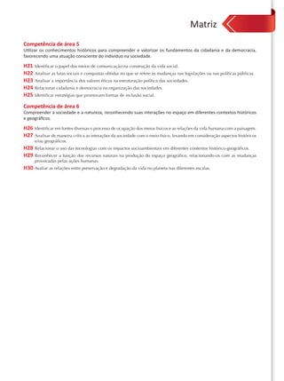 Matriz
Competência de área 5
Utilizar os conhecimentos históricos para compreender e valorizar os fundamentos da cidadania e da democracia,
favorecendo uma atuação consciente do indivíduo na sociedade.

H21 Identificar o papel dos meios de comunicação na construção da vida social.
H22 Analisar as lutas sociais e conquistas obtidas no que se refere às mudanças nas legislações ou nas políticas públicas.
H23 Analisar a importância dos valores éticos na estruturação política das sociedades.
H24 Relacionar cidadania e democracia na organização das sociedades.
H25 Identificar estratégias que promovam formas de inclusão social.
Competência de área 6
Compreender a sociedade e a natureza, reconhecendo suas interações no espaço em diferentes contextos históricos
e geográﬁcos.

H26 Identificar em fontes diversas o processo de ocupação dos meios físicos e as relações da vida humana com a paisagem.
H27 Analisar de maneira crítica as interações da sociedade com o meio físico, levando em consideração aspectos históricos
     e/ou geográficos.
H28 Relacionar o uso das tecnologias com os impactos socioambientais em diferentes contextos histórico-geográficos.
H29 Reconhecer a função dos recursos naturais na produção do espaço geográfico, relacionando-os com as mudanças
     provocadas pelas ações humanas.
H30 Avaliar as relações entre preservação e degradação da vida no planeta nas diferentes escalas.
 
