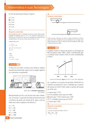 Matemática e suas Tecnologias
     O raio da perfuração da peça é igual a                            ▲
                                                                       Resposta comentada
     a) 1 cm.
     b) 2 cm.
     c) 3 cm.
     d) 4 cm.
     e) 5 cm.
     ▲
     Resposta comentada
     Como podemos notar, o triângulo que forma a base desse parale-
     lepípedo é retângulo, pois 62 + 82 = 102. Também conhecemos a
     fórmula que nos fornece a área de um triângulo em função do seu
                                                                       Como o ponto A pertence ao solo e o ponto B pertence ao bloco,
     semiperímetro e do raio do círculo inscrito nele (S = pr).
                                                                       após uma volta completa do círculo podemos ver na figura seus
     Substituindo, vem:                                                deslocamentos: de A até N é 2πR e de M até B também é 2πR. Logo,
                                                                       o deslocamento será 4πR.
         8·6
     S=       = 24
          2
     2p = 6 + 8 + 10 = 24                                               Questão 166
     p = 12
                                                                       O gráfico mostra o número de favelas no município do
                                                                       Rio de Janeiro entre 1980 e 2004, considerando que
     Logo:
                                                                       a variação nesse número entre os anos considerados
     S = pr
     24 = 12r
                                                                       é linear.
     r = 2 ⇒ r = 2 cm



      Questão 165
     A ideia de usar rolos circulares para deslocar objetos
     pesados provavelmente surgiu com os antigos egípcios
     ao construírem as pirâmides.



                                                                           Favela Tem Memória. Época. Nº 621, 12 abr. 2010 (adaptado).

                                                                       Se o padrão na variação do período 2004/2010 se
                                                                       mantiver nos próximos 6 anos, e sabendo que o número
                                                                       de favelas em 2010 é 968, então o número de favelas
                                                                       em 2016 será
                               BOLT, Brian. Atividades matemáticas.
                                                        Ed. Gradiva.   a) menor que 1 150.
                                                                       b) 218 unidades maior que em 2004.
     Representando por R o raio da base dos rolos cilíndri-
                                                                       c) maior que 1 150 e menor que 1 200.
     cos, em metros, a expressão do deslocamento horizontal
                                                                       d) 177 unidades maior que em 2010.
     y do bloco de pedra em função de R, após o rolo ter
                                                                       e) maior que 1 200.
     dado uma volta completa sem deslizar, é
                                                                       ▲
     a) y = R.                                                         Resposta comentada
     b) y = 2R.                                                        Primeira resolução
     c) y = πR.                                                        A taxa de variação de 2004 a 2010 é:
     d) y = 2πR.                                                       968 − 750 109
                                                                                =
     e) y = 4πR.                                                           6      3

88     Enem Comentado
 