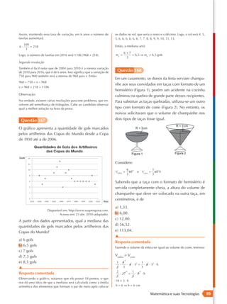 Assim, mantendo essa taxa de variação, em 6 anos o número de           os dados no rol, que seria o nono e o décimo. Logo, o rol será 4, 5,
favelas aumentará:                                                     5, 6, 6, 6, 6, 6, 6, 7, 7, 8, 8, 9, 9, 10, 11, 13.
     109                                                               Então, a mediana será:
6·       = 218
      3
                                                                                6+7
Logo, o número de favelas em 2016 será 1 186 (968 + 218).              me =         = 6,5 ⇒ me = 6,5 gols
                                                                                 2
Segunda resolução
Também é fácil notar que de 2004 para 2010 é a mesma variação
de 2010 para 2016, que é de 6 anos. Isso significa que a variação de    Questão 168
750 para 968 também será a mesma de 968 para x. Então:
                                                                       Em um casamento, os donos da festa serviam champa-
968 − 750 = x − 968
                                                                       nhe aos seus convidados em taças com formato de um
x = 968 + 218 = 1 186
                                                                       hemisfério (Figura 1), porém um acidente na cozinha
Observação:
                                                                       culminou na quebra de grande parte desses recipientes.
Na verdade, existem várias resoluções para este problema, que en-      Para substituir as taças quebradas, utilizou-se um outro
volvem até semelhança de triângulos. Cabe ao candidato observar
qual a melhor solução na hora da prova.                                tipo com formato de cone (Figura 2). No entanto, os
                                                                       noivos solicitaram que o volume de champanhe nos
 Questão 167                                                           dois tipos de taças fosse igual.

O gráfico apresenta a quantidade de gols marcados
pelos artilheiros das Copas do Mundo desde a Copa
de 1930 até a de 2006.




                                                                       Considere:
                                                                                     4 3                        1 2
                                                                       Vesfera =       πR     e       Vcone =     πR h
                                                                                     3                          3

                                                                       Sabendo que a taça com o formato de hemisfério é
                                                                       servida completamente cheia, a altura do volume de
                                                                       champanhe que deve ser colocado na outra taça, em
                                                                       centímetros, é de

                                                                       a) 1,33.
                      Disponível em: http://www.suapesquisa.com.
                              Acesso em: 23 abr. 2010 (adaptado).      b) 6,00.
                                                                       c) 12,00.
A partir dos dados apresentados, qual a mediana das
quantidades de gols marcados pelos artilheiros das                     d) 56,52.
Copas do Mundo?                                                        e) 113,04.
                                                                       ▲
a) 6 gols
                                                                       Resposta comentada
b) 6,5 gols                                                            Fazendo o volume da esfera ser igual ao volume do cone, teremos:
c) 7 gols
d) 7,3 gols                                                            Vesfera = Vcone
                                                                                 2
e) 8,5 gols                                                             1       4           1
                                                                            ·     · π · 33 = · π · 32 · h
▲                                                                       2       3           3
                                                                        2            9   1        3
Resposta comentada                                                          · 27 =           · 9 ·h
                                                                        3         3
Observando o gráfico, notamos que ele possui 18 pontos, o que
                                                                       18 = 3 · h
nos dá uma ideia de que a mediana será calculada como a média
aritmética dos elementos que formam o par do meio após colocar         h = 6 ⇒ h = 6 cm

                                                                                                            Matemática e suas Tecnologias     89
 