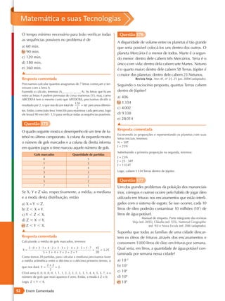 Matemática e suas Tecnologias
     O tempo mínimo necessário para João verificar todas                            Questão 176
     as sequências possíveis no problema é de
                                                                                   A disparidade de volume entre os planetas é tão grande
     a) 60 min.                                                                    que seria possível colocá-los uns dentro dos outros. O
     b) 90 min.                                                                    planeta Mercúrio é o menor de todos. Marte é o segun-
     c) 120 min.                                                                   do menor: dentro dele cabem três Mercúrios. Terra é o
     d) 180 min.                                                                   único com vida: dentro dela cabem sete Martes. Netuno
     e) 360 min.                                                                   é o quarto maior: dentro dele cabem 58 Terras. Júpiter é
     ▲                                                                             o maior dos planetas: dentro dele cabem 23 Netunos.
     Resposta comentada                                                                           Revista Veja. Ano 41, nº 25, 25 jun. 2008 (adaptado).
     Precisamos calcular quantos anagramas de 7 letras começam e ter-              Seguindo o raciocínio proposto, quantas Terras cabem
     minam com a letra A.
     Fazendo o cálculo, teremos (A__ __ __ __ __ A). As letras que ficam           dentro de Júpiter?
     entre as letras A podem permutar de cinco maneiras (5!), mas, como
                                                                                   a) 406
     ABCDEFA tem o mesmo custo que AFEDCBA, precisamos dividir o
                                                  120                              b) 1 334
     resultado por 2, o que nos dá um total de         = 60 percursos diferen-
                                                   2                               c) 4 002
     tes. Então, como João leva 1min30s para examinar cada percurso, logo
     ele levará 90 min (60 · 1,5) para verificar todas as sequências possíveis.    d) 9 338
                                                                                   e) 28 014
      Questão 175                                                                  ▲
                                                                                   Resposta comentada
     O quadro seguinte mostra o desempenho de um time de fu-
                                                                                   Escrevendo as proporções e representando os planetas com suas
     tebol no último campeonato. A coluna da esquerda mostra                       letras iniciais, teremos:
     o número de gols marcados e a coluna da direita informa                       N = 58T
                                                                                   J = 23N
     em quantos jogos o time marcou aquele número de gols.
                                                                                   Substituindo a primeira proporção na segunda, teremos:
               Gols marcados                   Quantidade de partidas
                                                                                   J = 23N
                     0                                  5
                                                                                   J = 23 · 58T
                     1                                  3                          J = 1 334T
                     2                                  4
                     3                                  3                          Logo, cabem 1 334 Terras dentro de Júpiter.
                     4                                  2
                     5                                  2                           Questão 177
                     7                                  1                          Um dos grandes problemas da poluição dos mananciais
     Se X, Y e Z são, respectivamente, a média, a mediana                          (rios, córregos e outros) ocorre pelo hábito de jogar óleo
     e a moda desta distribuição, então                                            utilizado em frituras nos encanamentos que estão interli-
     a) X = Y , Z.                                                                 gados com o sistema de esgoto. Se isso ocorrer, cada 10
     b) Z , X = Y.                                                                 litros de óleo poderão contaminar 10 milhões (107) de
     c) Y , Z , X.                                                                 litros de água potável.
                                                                                                     Manual de etiqueta. Parte integrante das revistas
     d) Z , X , Y.                                                                            Veja (ed. 2055), Cláudia (ed. 555), National Geographic
     e) Z , Y , X.                                                                                        (ed. 93) e Nova Escola (ed. 208) (adaptado).
     ▲                                                                             Suponha que todas as famílias de uma cidade descar-
     Resposta comentada                                                            tem os óleos de frituras através dos encanamentos e
     Calculando a média de gols marcados, teremos:
                                                                                   consomem 1 000 litros de óleo em frituras por semana.
          5 · 0 + 3 · 1 + 4 · 2 + 3 · 3 + 2 · 4 + 2 · 5 + 1 · 7 45                 Qual seria, em litros, a quantidade de água potável con-
     X=                                                        =    = 2, 25
                      5+ 3+ 4 + 3+ 2+ 2+1                        20
                                                                                   taminada por semana nessa cidade?
     Como temos 20 partidas, para calcular a mediana precisamos fazer
     a média aritmética entre o décimo e o décimo primeiro termo, o                a) 10–2
                         2+ 2                                                      b) 103
     que nos dará Y =           = 2.
                            2
     O rol seria 0, 0, 0, 0, 0, 1, 1, 1, 2, 2, 2, 2, 3, 3, 3, 4, 4, 5, 5, 7, e o
                                                                                   c) 104
     número de gols que mais aparece é zero. Então, a moda é Z = 0.                d) 106
     Logo, Z , Y , X.                                                              e) 109

92      Enem Comentado
 