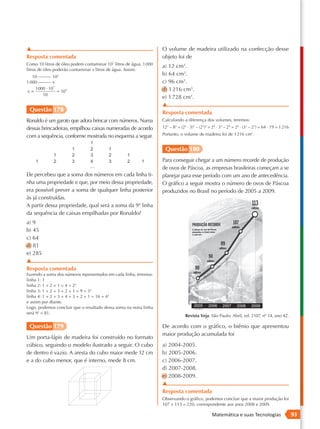 ▲                                                                   O volume de madeira utilizado na confecção desse
Resposta comentada                                                  objeto foi de
Como 10 litros de óleo podem contaminar 107 litros de água, 1 000
                                                                    a) 12 cm3.
litros de óleo poderão contaminar x litros de água. Assim:
    10 ______ 107
                                                                    b) 64 cm3.
1 000 ______ x                                                      c) 96 cm3.
     1000 · 107                                                     d) 1 216 cm3.
x=              = 109
        10
                                                                    e) 1 728 cm3.
                                                                    ▲
 Questão 178                                                        Resposta comentada
Ronaldo é um garoto que adora brincar com números. Numa             Calculando a diferença dos volumes, teremos:
dessas brincadeiras, empilhou caixas numeradas de acordo            123 – 83 = (22 ⋅ 3)3 – (23)3 = 26 ⋅ 33 – 29 = 26 ⋅ (33 – 23) = 64 ⋅ 19 = 1 216

com a sequência, conforme mostrada no esquema a seguir.             Portanto, o volume de madeira foi de 1 216 cm3.


                                                                     Questão 180
                                                                    Para conseguir chegar a um número recorde de produção
                                                                    de ovos de Páscoa, as empresas brasileiras começam a se
Ele percebeu que a soma dos números em cada linha ti-               planejar para esse período com um ano de antecedência.
nha uma propriedade e que, por meio dessa propriedade,              O gráfico a seguir mostra o número de ovos de Páscoa
era possível prever a soma de qualquer linha posterior              produzidos no Brasil no período de 2005 a 2009.
às já construídas.
A partir dessa propriedade, qual será a soma da 9ª linha
da sequência de caixas empilhadas por Ronaldo?
a) 9
b) 45
c) 64
d) 81
e) 285
▲
Resposta comentada
Fazendo a soma dos números representados em cada linha, teremos:
linha 1: 1
linha 2: 1 + 2 + 1 = 4 = 22
linha 3: 1 + 2 + 3 + 2 + 1 = 9 = 32
linha 4: 1 + 2 + 3 + 4 + 3 + 2 + 1 = 16 = 42
e assim por diante.
Logo, podemos concluir que o resultado dessa soma na nona linha
será 92 = 81.
                                                                                  Revista Veja. São Paulo: Abril, ed. 2107, nº 14, ano 42.

 Questão 179                                                        De acordo com o gráfico, o biênio que apresentou
                                                                    maior produção acumulada foi
Um porta-lápis de madeira foi construído no formato
cúbico, seguindo o modelo ilustrado a seguir. O cubo                a) 2004-2005.
de dentro é vazio. A aresta do cubo maior mede 12 cm                b) 2005-2006.
e a do cubo menor, que é interno, mede 8 cm.                        c) 2006-2007.
                                                                    d) 2007-2008.
                                                                    e) 2008-2009.
                                                                    ▲
                                                                    Resposta comentada
                                                                    Observando o gráfico, podemos concluir que a maior produção foi
                                                                    107 + 113 = 220, correspondente aos anos 2008 e 2009.

                                                                                                  Matemática e suas Tecnologias                      93
 