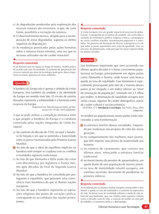 c) As degradações produzidas pela exploração dos                    ▲
   recursos naturais são reversíveis, o que, de certa               Resposta comentada
   forma, possibilita a recriação da natureza.                      A União Europeia vive um grande impacto do processo de globa-
                                                                    lização. Contrapondo-se às estrelas da unidade, são verificados o
d) O desenvolvimento técnico, dirigido para a recom-
                                                                    aumento da intolerância política, religiosa e étnica, a propagação
   posição de áreas degradadas, superou os efeitos                  de vários conflitos armados, manifestações populares e a xeno-
   negativos da degradação.                                         fobia. No processo de formação de blocos, a perspectiva é a de
                                                                    que todos os países apresentem uma visão de igualdade, mas, no
e) As mudanças provocadas pelas ações humanas                       processo de globalização, cada país quer ter maior expressividade
   sobre a natureza foram mínimas, uma vez que os                   no âmbito mundial.
   recursos utilizados são de caráter renovável.
▲                                                                    Questão 5
Resposta comentada
O ser humano atua no espaço ao longo da história, modificando-o     Um fenômeno importante que vem ocorrendo nas
de acordo com suas necessidades. O aumento da apropriação dos       últimas quatro décadas é o baixo crescimento popu-
recursos naturais por meio da tecnologia pode gerar danos irrepa-
                                                                    lacional na Europa, principalmente em alguns países
ráveis ou muito agressivos ao meio ambiente.
                                                                    como Alemanha e Áustria, onde houve uma brusca
                                                                    queda na taxa de natalidade. Esse fenômeno é espe-
 Questão 4
                                                                    cialmente preocupante pelo fato de a maioria desses
A bandeira da Europa não é apenas o símbolo da União                países já ter chegado a um índice inferior ao “nível
Europeia, mas também da unidade e da identidade                     de renovação da população”, estimado em 2,1 filhos
da Europa em sentido mais lato. O círculo de estrelas               por mulher. A diminuição da natalidade europeia tem
douradas representa a solidariedade e a harmonia entre              várias causas, algumas de caráter demográfico, outras
os povos da Europa.                                                 de caráter cultural e socioeconômico.
                   Disponível em: http://europa.eu/index_pt.htm.      OLIVEIRA, P. S. Introdução à sociologia. São Paulo: Ática, 2004
                            Acesso em: 29 abr. 2010 (adaptado).                                                           (adaptado).

A que se pode atribuir a contradição intrínseca entre               As tendências populacionais nesses países estão rela-
o que propõe a bandeira da Europa e o cotidiano                     cionadas a uma transformação
vivenciado pelas nações integrantes da União Eu-
                                                                    a) na estrutura familiar dessas sociedades, impacta-
ropeia?
                                                                       da por mudanças nos projetos de vida das novas
a) Ao contexto da década de 1930, no qual a bandei-                    gerações.
   ra foi forjada e em que se pretendia a fraternidade              b) no comportamento das mulheres mais jovens,
   entre os povos traumatizados pela Primeira Guerra                   que têm imposto seus planos de maternidade aos
   Mundial.                                                            homens.
b) Ao fato de que o ideal de equilíbrio implícito na                c) no número de casamentos, que cresceu nos
   bandeira nem sempre se coaduna com os conflitos                     últimos anos, reforçando a estrutura familiar
   e rivalidades regionais tradicionais.                               tradicional.
c) Ao fato de que Alemanha e Itália ainda são vistas                d) no fornecimento de pensões de aposentadoria, em
   com desconfiança por Inglaterra e França mes-                       queda diante de uma população de maioria jovem.
   mo após décadas do final da Segunda Guerra
                                                                    e) na taxa de mortalidade infantil europeia, em
   Mundial.
                                                                       contínua ascensão, decorrente de pandemias na
d) Ao fato de que a bandeira foi concebida por por-
                                                                       primeira infância.
   tugueses e espanhóis, que possuem uma convi-
                                                                    ▲
   vência mais harmônica do que as demais nações
                                                                    Resposta comentada
   europeias.                                                       As transformações na estrutura familiar europeia correspondem a dois
e) Ao fato de que a bandeira representa as aspira-                  fatores: a queda na taxa de natalidade e o aumento na expectativa
   ções religiosas dos países de vocação católica,                  de vida. As baixas taxas de natalidade refletem o modo de vida ur-
                                                                    bano de seus habitantes, que, nas cidades, estão expostos a fatores
   contrapondo-se ao cotidiano das nações protes-                   como o elevado custo de vida, a inserção da mulher no mercado
   tantes.                                                          de trabalho, o casamento tardio e o desemprego.

                                                                                       Ciências Humanas e suas Tecnologias                 97
 