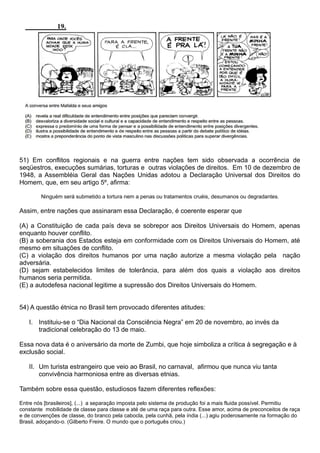 51) Em conflitos regionais e na guerra entre nações tem sido observada a ocorrência de
seqüestros, execuções sumárias, torturas e outras violações de direitos. Em 10 de dezembro de
1948, a Assembléia Geral das Nações Unidas adotou a Declaração Universal dos Direitos do
Homem, que, em seu artigo 5º, afirma:

        Ninguém será submetido a tortura nem a penas ou tratamentos cruéis, desumanos ou degradantes.

Assim, entre nações que assinaram essa Declaração, é coerente esperar que

(A) a Constituição de cada país deva se sobrepor aos Direitos Universais do Homem, apenas
enquanto houver conflito.
(B) a soberania dos Estados esteja em conformidade com os Direitos Universais do Homem, até
mesmo em situações de conflito.
(C) a violação dos direitos humanos por uma nação autorize a mesma violação pela nação
adversária.
(D) sejam estabelecidos limites de tolerância, para além dos quais a violação aos direitos
humanos seria permitida.
(E) a autodefesa nacional legitime a supressão dos Direitos Universais do Homem.


54) A questão étnica no Brasil tem provocado diferentes atitudes:

   I. Instituiu-se o “Dia Nacional da Consciência Negra” em 20 de novembro, ao invés da
      tradicional celebração do 13 de maio.

Essa nova data é o aniversário da morte de Zumbi, que hoje simboliza a crítica à segregação e à
exclusão social.

   II. Um turista estrangeiro que veio ao Brasil, no carnaval, afirmou que nunca viu tanta
       convivência harmoniosa entre as diversas etnias.

Também sobre essa questão, estudiosos fazem diferentes reflexões:

Entre nós [brasileiros], (...) a separação imposta pelo sistema de produção foi a mais fluida possível. Permitiu
constante mobilidade de classe para classe e até de uma raça para outra. Esse amor, acima de preconceitos de raça
e de convenções de classe, do branco pela cabocla, pela cunhã, pela índia (...) agiu poderosamente na formação do
Brasil, adoçando-o. (Gilberto Freire. O mundo que o português criou.)
 
