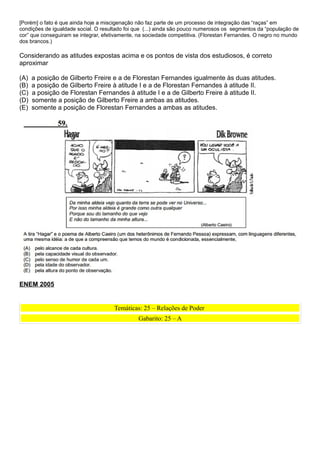 [Porém] o fato é que ainda hoje a miscigenação não faz parte de um processo de integração das “raças” em
condições de igualdade social. O resultado foi que (...) ainda são pouco numerosos os segmentos da “população de
cor” que conseguiram se integrar, efetivamente, na sociedade competitiva. (Florestan Fernandes. O negro no mundo
dos brancos.)

Considerando as atitudes expostas acima e os pontos de vista dos estudiosos, é correto
aproximar

(A)   a posição de Gilberto Freire e a de Florestan Fernandes igualmente às duas atitudes.
(B)   a posição de Gilberto Freire à atitude I e a de Florestan Fernandes à atitude II.
(C)   a posição de Florestan Fernandes à atitude I e a de Gilberto Freire à atitude II.
(D)   somente a posição de Gilberto Freire a ambas as atitudes.
(E)   somente a posição de Florestan Fernandes a ambas as atitudes.




ENEM 2005


                                      Temáticas: 25 – Relações de Poder
                                               Gabarito: 25 – A
 