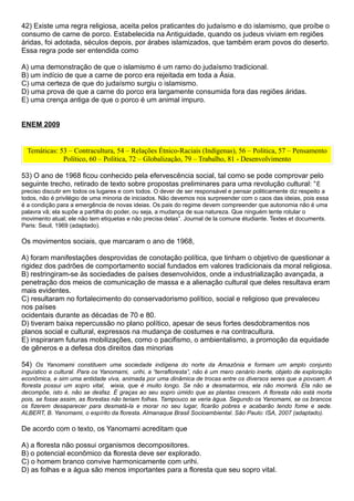 42) Existe uma regra religiosa, aceita pelos praticantes do judaísmo e do islamismo, que proíbe o
consumo de carne de porco. Estabelecida na Antiguidade, quando os judeus viviam em regiões
áridas, foi adotada, séculos depois, por árabes islamizados, que também eram povos do deserto.
Essa regra pode ser entendida como

A) uma demonstração de que o islamismo é um ramo do judaísmo tradicional.
B) um indício de que a carne de porco era rejeitada em toda a Ásia.
C) uma certeza de que do judaísmo surgiu o islamismo.
D) uma prova de que a carne do porco era largamente consumida fora das regiões áridas.
E) uma crença antiga de que o porco é um animal impuro.


ENEM 2009


  Temáticas: 53 – Contracultura, 54 – Relações Étnico-Raciais (Indígenas), 56 – Política, 57 – Pensamento
              Político, 60 – Política, 72 – Globalização, 79 – Trabalho, 81 - Desenvolvimento

53) O ano de 1968 ficou conhecido pela efervescência social, tal como se pode comprovar pelo
seguinte trecho, retirado de texto sobre propostas preliminares para uma revolução cultural: “ É
preciso discutir em todos os lugares e com todos. O dever de ser responsável e pensar politicamente diz respeito a
todos, não é privilégio de uma minoria de iniciados. Não devemos nos surpreender com o caos das ideias, pois essa
é a condição para a emergência de novas ideias. Os pais do regime devem compreender que autonomia não é uma
palavra vã; ela supõe a partilha do poder, ou seja, a mudança de sua natureza. Que ninguém tente rotular o
movimento atual; ele não tem etiquetas e não precisa delas”. Journal de la comune étudiante. Textes et documents.
Paris: Seuil, 1969 (adaptado).

Os movimentos sociais, que marcaram o ano de 1968,

A) foram manifestações desprovidas de conotação política, que tinham o objetivo de questionar a
rigidez dos padrões de comportamento social fundados em valores tradicionais da moral religiosa.
B) restringiram-se às sociedades de países desenvolvidos, onde a industrialização avançada, a
penetração dos meios de comunicação de massa e a alienação cultural que deles resultava eram
mais evidentes.
C) resultaram no fortalecimento do conservadorismo político, social e religioso que prevaleceu
nos países
ocidentais durante as décadas de 70 e 80.
D) tiveram baixa repercussão no plano político, apesar de seus fortes desdobramentos nos
planos social e cultural, expressos na mudança de costumes e na contracultura.
E) inspiraram futuras mobilizações, como o pacifismo, o ambientalismo, a promoção da equidade
de gêneros e a defesa dos direitos das minorias

54) Os Yanomami constituem uma sociedade indígena do norte da Amazônia e formam um amplo conjunto
inguístico e cultural. Para os Yanomami, urihi, a “terrafloresta”, não é um mero cenário inerte, objeto de exploração
econômica, e sim uma entidade viva, animada por uma dinâmica de trocas entre os diversos seres que a povoam. A
floresta possui um sopro vital, wixia, que é muito longo. Se não a desmatarmos, ela não morrerá. Ela não se
decompõe, isto é, não se desfaz. É graças ao seu sopro úmido que as plantas crescem. A floresta não está morta
pois, se fosse assim, as florestas não teriam folhas. Tampouco se veria água. Segundo os Yanomami, se os brancos
os fizerem desaparecer para desmatá-la e morar no seu lugar, ficarão pobres e acabarão tendo fome e sede.
ALBERT, B. Yanomami, o espírito da floresta. Almanaque Brasil Socioambiental. São Paulo: ISA, 2007 (adaptado).

De acordo com o texto, os Yanomami acreditam que

A) a floresta não possui organismos decompositores.
B) o potencial econômico da floresta deve ser explorado.
C) o homem branco convive harmonicamente com urihi.
D) as folhas e a água são menos importantes para a floresta que seu sopro vital.
 