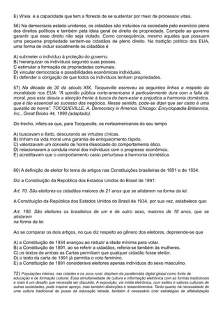E) Wixia é a capacidade que tem a floresta de se sustentar por meio de processos vitais.

56) Na democracia estado-unidense, os cidadãos são incluídos na sociedade pelo exercício pleno
dos direitos políticos e também pela ideia geral de direito de propriedade. Compete ao governo
garantir que esse direito não seja violado. Como consequência, mesmo aqueles que possuem
uma pequena propriedade sentem-se cidadãos de pleno direito. Na tradição política dos EUA,
uma forma de incluir socialmente os cidadãos é

A) submeter o indivíduo à proteção do governo.
B) hierarquizar os indivíduos segundo suas posses.
C estimular a formação de propriedades comunais.
D) vincular democracia e possibilidades econômicas individuais.
E) defender a obrigação de que todos os indivíduos tenham propriedades.

57) Na década de 30 do século XIX, Tocqueville escreveu as seguintes linhas a respeito da
moralidade nos EUA: “A opinião pública norte-americana é particularmente dura com a falta de
moral, pois esta desvia a atenção frente à busca do bem-estar e prejudica a harmonia doméstica,
que é tão essencial ao sucesso dos negócios. Nesse sentido, pode-se dizer que ser casto é uma
questão de honra”. TOCQUEVILLE, A. Democracy in America. Chicago: Encyclopædia Britannica,
Inc., Great Books 44, 1990 (adaptado).

Do trecho, infere-se que, para Tocqueville, os norteamericanos do seu tempo

A) buscavam o êxito, descurando as virtudes cívicas.
B) tinham na vida moral uma garantia de enriquecimento rápido.
C) valorizavam um conceito de honra dissociado do comportamento ético.
D) relacionavam a conduta moral dos indivíduos com o progresso econômico.
E) acreditavam que o comportamento casto perturbava a harmonia doméstica.


60) A definição de eleitor foi tema de artigos nas Constituições brasileiras de 1891 e de 1934.

Diz a Constituição da República dos Estados Unidos do Brasil de 1891:

Art. 70. São eleitores os cidadãos maiores de 21 anos que se alistarem na forma da lei.

A Constituição da República dos Estados Unidos do Brasil de 1934, por sua vez, estabelece que:

Art. 180. São eleitores os brasileiros de um e de outro sexo, maiores de 18 anos, que se
alistarem
na forma da lei.

Ao se comparar os dois artigos, no que diz respeito ao gênero dos eleitores, depreende-se que

A) a Constituição de 1934 avançou ao reduzir a idade mínima para votar.
B) a Constituição de 1891, ao se referir a cidadãos, referia-se também às mulheres.
C) os textos de ambas as Cartas permitiam que qualquer cidadão fosse eleitor.
D) o texto da carta de 1891 já permitia o voto feminino.
E) a Constituição de 1891 considerava eleitores apenas indivíduos do sexo masculino.

72) Populações inteiras, nas cidades e na zona rural, dispõem da parafernália digital global como fonte de
educação e de formação cultural. Essa simultaneidade de cultura e informação eletrônica com as formas tradicionais
e orais é um desafio que necessita ser discutido. A exposição, via mídia eletrônica, com estilos e valores culturais de
outras sociedades, pode inspirar apreço, mas também distorções e ressentimentos. Tanto quanto há necessidade de
uma cultura tradicional de posse da educação letrada, também é necessário criar estratégias de alfabetização
 