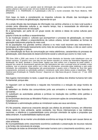 eletrônica, que passam a ser o grande canal de informação das culturas segmentadas no interior dos grandes
centros urbanos e das zonas rurais. Um novo modelo de educação.
BRIGAGÃO, C. E.; RODRIGUES, G. A globalização a olho nu: o mundo conectado. São Paulo: Moderna, 1998
(adaptado).

Com base no texto e considerando os impactos culturais da difusão das tecnologias de
informação no marco da globalização, depreende-se que

A) a ampla difusão das tecnologias de informação nos centros urbanos e no meio rural suscita o
contato entre diferentes culturas e, ao mesmo tempo, traz a necessidade de reformular as
concepções tradicionais de educação.
B) a apropriação, por parte de um grupo social, de valores e ideias de outras culturas para
benefício
próprio é fonte de conflitos e ressentimentos.
C) as mudanças sociais e culturais que acompanham o processo de globalização, ao mesmo
tempo em que refletem a preponderância da cultura urbana, tornam obsoletas as formas de
educação tradicionais próprias do meio rural.
D) as populações nos grandes centros urbanos e no meio rural recorrem aos instrumentos e
tecnologias de informação basicamente como meio de comunicação mútua, e não os veem como
fontes de educação e cultura.
E) a intensificação do fluxo de comunicação por meios eletrônicos, característica do processo de
globalização, está dissociada do desenvolvimento social e cultural que ocorre no meio rural.

79) Entre 2004 e 2008, pelo menos 8 mil brasileiros foram libertados de fazendas onde trabalhavam como se
fossem escravos. O governo criou uma lista em que ficaram expostos os nomes dos fazendeiros flagrados pela
fiscalização. No Norte, Nordeste e Centro-Oeste, regiões que mais sofrem com a fraqueza do poder público, o
bloqueio dos canais de financiamento agrícola para tais fazendeiros tem sido a principal arma de combate a esse
problema, mas os governos ainda sofrem com a falta de informações, provocada pelas distâncias e pelo poder
intimidador dos proprietários. Organizações não governamentais e grupos como a Pastoral da Terra têm agido
corajosamente, acionando as autoridades públicas e ministrando aulas sobre direitos sociais e trabalhistas. “Plano
Nacional para Erradicação do Trabalho Escravo”. Disponível em: http://www.mte.gov.br. Acesso em: 17 mar. 2009
(adaptado).

Nos lugares mencionados no texto, o papel dos grupos de defesa dos direitos humanos tem sido
fundamental, porque eles

A) negociam com os fazendeiros o reajuste dos honorários e a redução da carga horária de
trabalho.
B) defendem os direitos dos consumidores junto aos armazéns e mercados das fazendas e
carvoarias.
C) substituem as autoridades policiais e jurídicas na resolução dos conflitos entre patrões e
empregados.
D) encaminham denúncias ao Ministério Público e promovem ações de conscientização dos
trabalhadores.
E) fortalecem a administração pública ao ministrarem aulas aos seus servidores.

81) No presente, observa-se crescente atenção aos efeitos da atividade humana, em diferentes
áreas, sobre o meio ambiente, sendo constante, nos fóruns internacionais e nas instâncias
nacionais, a referência à sustentabilidade como princípio orientador de ações e propostas que
deles emanam. A sustentabilidade explica-se pela

A) incapacidade de se manter uma atividade econômica ao longo do tempo sem causar danos ao
meio ambiente.
B) incompatibilidade entre crescimento econômico acelerado e preservação de recursos naturais
e de fontes não renováveis de energia.
C) interação de todas as dimensões do bem-estar humano com o crescimento econômico, sem a
 