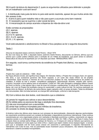 56) A partir da leitura do depoimento 2, quais os argumentos utilizados para defender a posição
de um trabalhador rural sem terra?

I. A distribuição mais justa da terra no país está sendo resolvida, apesar de que muitos ainda não
têm acesso a ela.
II. A terra é para quem trabalha nela e não para quem a acumula como bem material.
III. É necessário que se suprima o valor social da terra.
IV. A mecanização do campo acarreta a dispensa de mão-de-obra rural.

Estão corretas as proposições:
(A) I, apenas.
(B) II, apenas.
(C) II e IV, apenas.
(D) I, II e III, apenas.
(E) III, I, IV, apenas.

Você está estudando o abolicionismo no Brasil e ficou perplexo ao ler o seguinte documento:

Texto 1

Discurso do deputado baiano Jerônimo Sodré Pereira – Brasil 1879
No dia 5 de março de 1879, o deputado baiano Jerônimo Sodré Pereira, discursando na Câmara, afirmou que era
preciso que o poder público olhasse para a condição de um milhão de brasileiros, que jazem ainda no cativeiro.
Nessa altura do discurso foi aparteado por um deputado que disse: “BRASILEIROS, NÃO” .

Em seguida, você tomou conhecimento da existência do Projeto Axé (Bahia), nos seguintes
termos:

Texto 2

Projeto Axé, Lição de cidadania – 1998 – Brasil
Na língua africana Iorubá, axé significa força mágica. Em Salvador, Bahia, o Projeto Axé conseguiu fazer, em apenas
três anos, o que sucessivos governos não foram capazes: a um custo dez vezes inferior ao de projetos
vernamentais, ajuda meninos e meninas de rua a construírem projetos de vida, transformando-os de pivetes em
cidadãos. A receita do Axé é simples: competência pedagógica, administração eficiente, respeito pelo menino,
incentivo, formação e bons salários para os educadores. Criado em 1991 pelo advogado e pedagogo italiano Cesare
de Florio La Rocca, o Axé atende hoje a mais de duas mil crianças e adolescentes. A cultura afro, forte presença na
Bahia, dá o tom do Projeto Erê (entidade criança do candomblé), a parte cultural do Axé. Os meninos participam da
banda mirim do Olodum, do Ilé Ayê e de outros blocos, jogam capoeira e têm um grupo de teatro. Todas as atividades
são remuneradas. Além da bolsa semanal, as crianças têm alimentação, uniforme e vale-transporte.

58) Com a leitura dos dois textos, você descobriu que a cidadania:

(A) jamais foi negada aos cativos e seus descendentes.
(B) foi obtida pelos ex-escravos tâo logo a abolição fora decretada.
(C) nâo era incompatível com a escravidão.
(D) ainda hoje continua incompleta para milhões de brasileiros.
(E) consiste no direito de eleger deputados.

A América Latina dos últimos anos insere-se num processo de democratização, oferecendo algumas oportunidades
de crescimento econômico-social num contexto de liberdade e dependência econômica internacional. Cuba continua
caracterizada por uma organização própria com restrições à liberdade econômica e política, crescimento em alguns
aspectos sociais e um embargo econômico americano datado de 1962. Em 1998, o Papa João Paulo II visitou Cuba
e depois disse ao cardeal Jaime Ortega, arcebispo de Havana, e a 13 bispos em visita ao Vaticano que apreciou as
mudanças realizadas em Cuba após sua visita à ilha e espera que sejam criados novos espaços legais e sociais,
para que a sociedade civil de Cuba possa crescer em autonomia e participação. A resposta internacional ao
intercâmbio com Cuba foi boa, mas as autoridades locais mostraram pouco entusiasmo, não estando dispostas a
abandonar o sistema socialista monopartidário.
 