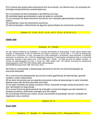 61) A maioria dos países latino-americanos tem se envolvido, nos últimos anos, em processos de
formação socioeconômicos caracterizados por:

(A) um processo de democratização à semelhança de Cuba.
(B) restrições legais generalizadas à ação da Igreja no continente.
(C) um processo de desenvolvimento econômico com restrições generalizadas à liberdade
política.
(D) excelentes níveis de crescimento econômico.
(E) democratização e oferecimento de algumas oportunidades de crescimento econômico.


                  Gabarito: 43 – D, 44 – D, 45 – A, 46 – B, 55 – D, 56 – B, 58 -D, 61 -E


ENEM 1999


                                         Temáticas: 46 - Trabalho

Um dos maiores problemas da atualidade é o aumento desenfreado do desemprego. O texto abaixo destaca esta
situação. O desemprego é hoje um fenômeno que atinge e preocupa o mundo todo. (...) A onda de desemprego
recente não é conjuntural, ou seja, provocada por crises localizadas e temporárias. Está associada a mudanças
estruturais na economia, daí o nome de desemprego estrutural. O desemprego manifesta-se hoje na maioria das
economias, incluindo a dos países ricos. A OIT estima em 1 bilhão – um terço da força de trabalho mundial – o
número de desempregados em todo o mundo em 1998. Desse total, 150 milhões encontram-se abertamente
desempregados e entre 750 e 900 milhões estão subempregados.
([CD-ROM] Almanaque Abril 1999. São Paulo: Abril.)

46) Pode-se compreender o desemprego estrutural em termos da internacionalização da
economia associada

(A) a uma economia desaquecida que provoca ondas gigantescas de desemprego, gerando
revoltas e crises institucionais.
(B) ao setor de serviços que se expande provocando ondas de desemprego no setor industrial,
atraindo essa mão-de-obra para este novo setor.
(C) ao setor industrial que passa a produzir menos, buscando enxugar custos provocando, com
isso, demissões em larga escala.
(D) a novas formas de gerenciamento de produção e novas tecnologias que são inseridas no
processo produtivo, eliminando empregos que não voltam.
(E) ao emprego informal que cresce, já que uma parcela da população não tem condições de
regularizar o seu comércio.

                                              Gabarito: 46 - D

Enem 2000


              Temáticas: 17 – Religião, 31 – Desenvolvimento, 52-53 – Pensamento Político
 