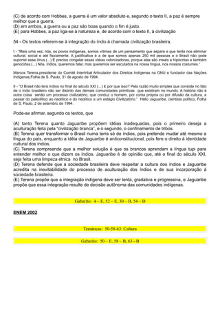 (C) de acordo com Hobbes, a guerra é um valor absoluto e, segundo o texto II, a paz é sempre
melhor que a guerra.
(D) em ambos, a guerra ou a paz são boas quando o fim é justo.
(E) para Hobbes, a paz liga-se à natureza e, de acordo com o texto II, à civilização

54 - Os textos referem-se à integração do índio à chamada civilização brasileira.

I - “Mais uma vez, nós, os povos indígenas, somos vítimas de um pensamento que separa e que tenta nos eliminar
cultural, social e até fisicamente. A justificativa é a de que somos apenas 250 mil pessoas e o Brasil não pode
suportar esse ônus.(...) É preciso congelar essas idéias colonizadoras, porque elas são irreais e hipócritas e também
genocidas.(...) Nós, índios, queremos falar, mas queremos ser escutados na nossa língua, nos nossos costumes.”

Marcos Terena,presidente do Comitê Intertribal Articulador dos Direitos Indígenas na ONU e fundador das Nações
Indígenas,Folha de S. Paulo, 31 de agosto de 1994.

II - “O Brasil não terá índios no final do século XXI (...) E por que isso? Pela razão muito simples que consiste no fato
de o índio brasileiro não ser distinto das demais comunidades primitivas que existiram no mundo. A história não é
outra coisa senão um processo civilizatório, que conduz o homem, por conta própria ou por difusão da cultura, a
passar do paleolítico ao neolítico e do neolítico a um estágio Civilizatório.” Hélio Jaguaribe, cientista político, Folha
de S. Paulo, 2 de setembro de 1994.

Pode-se afirmar, segundo os textos, que

(A) tanto Terena quanto Jaguaribe propõem idéias inadequadas, pois o primeiro deseja a
aculturação feita pela “civilização branca”, e o segundo, o confinamento de tribos.
(B) Terena quer transformar o Brasil numa terra só de índios, pois pretende mudar até mesmo a
língua do país, enquanto a idéia de Jaguaribe é anticonstitucional, pois fere o direito à identidade
cultural dos índios.
(C) Terena compreende que a melhor solução é que os brancos aprendam a língua tupi para
entender melhor o que dizem os índios. Jaguaribe é de opinião que, até o final do século XXI,
seja feita uma limpeza étnica no Brasil.
(D) Terena defende que a sociedade brasileira deve respeitar a cultura dos índios e Jaguaribe
acredita na inevitabilidade do processo de aculturação dos índios e de sua incorporação à
sociedade brasileira.
(E) Terena propõe que a integração indígena deve ser lenta, gradativa e progressiva, e Jaguaribe
propõe que essa integração resulte de decisão autônoma das comunidades indígenas.


                                      Gabarito: 4 – E, 52 – E, 30 – B, 54 – D

ENEM 2002


                                           Temáticas: 50-58-63: Cultura

                                          Gabarito: 50 – E, 58 – B, 63 - B
 