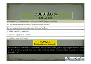 QUESTÃO 04
                                          ENEM-1998
Os autores, ao fazerem alusão às imagens da lágrima sugerem que:
há um tratamento idealizado da relação homem/mulher.
há um tratamento realista da relação homem/mulher.
a relação familiar é idealizada.
a mulher é superior ao homem.
a mulher é igual ao homem.

                                         SOLUÇÃO
                                   [modernismo e oralidade]
Nos dois textos, a idealização da mulher é tratada como mentira, perfídia, tapeação pelo locutor, o que
nos leva a afirmar que ele tem uma visão realista da relação homem/mulher. Assinale-se, pois, a
alternativa “b”.
 