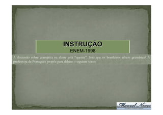 INSTRUÇÃO
                                       ENEM-1998
A discussão sobre gramática na classe está “quente”. Será que os brasileiros sabem gramática? A
professora de Português propõe para debate o seguinte texto:
 