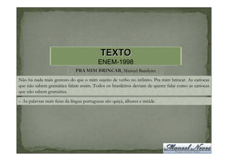 TEXTO
                                          ENEM-1998
                              PRA MIM BRINCAR, Manuel Bandeira
                                      BRINCAR
Não há nada mais gostoso do que o mim sujeito de verbo no infinito. Pra mim brincar. As cariocas
que não sabem gramática falam assim. Todos os brasileiros deviam de querer falar como as cariocas
que não sabem gramática.
– As palavras mais feias da língua portuguesa são quiçá, alhures e miúde.
 