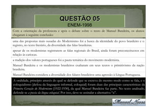QUESTÃO 05
                                         ENEM-1998
Com a orientação da professora e após o debate sobre o texto de Manuel Bandeira, os alunos
chegaram à seguinte conclusão:
uma das propostas mais ousadas do Modernismo foi a busca da identidade do povo brasileiro e o
registro, no texto literário, da diversidade das falas brasileiras.
apesar de os modernistas registrarem as falas regionais do Brasil, ainda foram preconceituosos em
relação às cariocas.
a tradição dos valores portugueses foi a pauta temática do movimento modernista.
Manuel Bandeira e os modernistas brasileiros exaltaram em seus textos o primitivismo da nação
brasileira.
Manuel Bandeira considera a diversidade dos falares brasileiros uma agressão à Língua Portuguesa.
A oralidade, princípio através do qual se defende que se escreva do mesmo modo como se fala, e o
coloquialismo [defesa da linguagem informal, coloquial] foram duas das principais características da
Primeira Geração do Modernismo [1922-1930], da qual Manuel Bandeira faz parte. No texto analisado,
defende-se a poesia da língua coloquial. Por isso, deve-se assinalar a alternativa “a”.
 