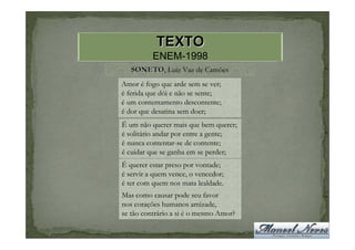 TEXTO
          ENEM-1998
   SONETO, Luiz Vaz de Camões
   SONETO
Amor é fogo que arde sem se ver;
é ferida que dói e não se sente;
é um contentamento descontente;
é dor que desatina sem doer;
É um não querer mais que bem querer;
é solitário andar por entre a gente;
é nunca contentar-se de contente;
é cuidar que se ganha em se perder;
É querer estar preso por vontade;
é servir a quem vence, o vencedor;
é ter com quem nos mata lealdade.
Mas como causar pode seu favor
nos corações humanos amizade,
se tão contrário a si é o mesmo Amor?
 