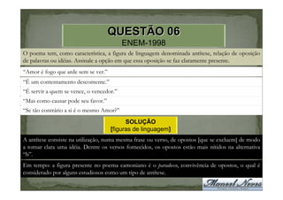 QUESTÃO 06
                                          ENEM-1998
O poema tem, como característica, a figura de linguagem denominada antítese, relação de oposição
de palavras ou idéias. Assinale a opção em que essa oposição se faz claramente presente.
“Amor é fogo que arde sem se ver.”
“É um contentamento descontente.”
“É servir a quem se vence, o vencedor.”
“Mas como causar pode seu favor.”
“Se tão contrário a si é o mesmo Amor?”
                                           SOLUÇÃO
                                     [figuras de linguagem]
A antítese consiste na utilização, numa mesma frase ou verso, de opostos [que se excluem] de modo
a tornar clara uma idéia. Dentre os versos fornecidos, os opostos estão mais nítidos na alternativa
“b”.
Em tempo: a figura presente no poema camoniano é o paradoxo, convivência de opostos, o qual é
considerado por alguns estudiosos como um tipo de antítese.
 