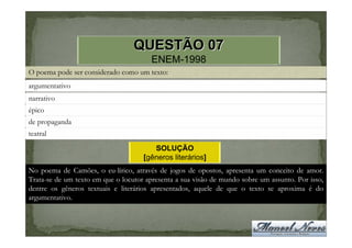 QUESTÃO 07
                                       ENEM-1998
O poema pode ser considerado como um texto:
argumentativo
narrativo
épico
de propaganda
teatral
                                        SOLUÇÃO
                                     [gêneros literários]
No poema de Camões, o eu-lírico, através de jogos de opostos, apresenta um conceito de amor.
Trata-se de um texto em que o locutor apresenta a sua visão de mundo sobre um assunto. Por isso,
dentre os gêneros textuais e literários apresentados, aquele de que o texto se aproxima é do
argumentativo.
 