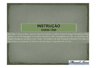 INSTRUÇÃO
                                        ENEM-1998
Para falar e escrever bem, é preciso, além de conhecer o padrão formal da Língua Portuguesa, saber
adequar o uso da linguagem ao contexto discursivo. Para exemplificar este fato, seu professor de
Língua Portuguesa convida-o a ler o texto “Aí, Galera”, de Luís Fernando Veríssimo. No texto, o
autor brinca com situações de discurso oral que fogem à expectativa do ouvinte.
 