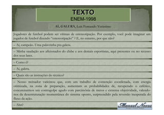 TEXTO
                                        ENEM-1998
                              AÍ, GALERA, Luís Fernando Verissimo
                                  GALERA

Jogadores de futebol podem ser vítimas de estereotipação. Por exemplo, você pode imaginar um
jogador de futebol dizendo “estereotipação” ? E, no entanto, por que não?
– Aí, campeão. Uma palavrinha pra galera.
– Minha saudação aos aficionados do clube e aos demais esportistas, aqui presentes ou no recesso
dos seus lares.
– Como é?
– Aí, galera.
– Quais são as instruções do técnico?
– Nosso treinador vaticinou que, com um trabalho de contenção coordenada, com energia
otimizada, na zona de preparação, aumentam as probabilidades de, recuperado o esférico,
concatenarmos um contragolpe agudo com parcimônia de meios e extrema objetividade, valendo-
nos da desestruturação momentânea do sistema oposto, surpreendido pela reversão inesperada do
fluxo da ação.
– Ahn?
 