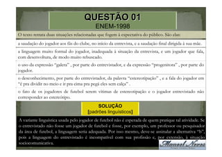 QUESTÃO 01
                                           ENEM-1998
O texto retrata duas situações relacionadas que fogem à expectativa do público. São elas:
a saudação do jogador aos fãs do clube, no início da entrevista, e a saudação final dirigida à sua mãe.
a linguagem muito formal do jogador, inadequada à situação da entrevista, e um jogador que fala,
com desenvoltura, de modo muito rebuscado.
o uso da expressão “galera” , por parte do entrevistador, e da expressão “progenitora” , por parte do
jogador.
o desconhecimento, por parte do entrevistador, da palavra “estereotipação” , e a fala do jogador em
“é pra dividir no meio e ir pra cima pra pegá eles sem calça” .
o fato de os jogadores de futebol serem vítimas de estereotipação e o jogador entrevistado não
corresponder ao estereótipo.
                                            SOLUÇÃO
                                       [padrões linguísticos]
A variante linguística usada pelo jogador de futebol não é esperada de quem pratique tal atividade. Se
o entrevistado não fosse um jogador de futebol e fosse, por exemplo, um professor ou pesquisador
da área de futebol, a linguagem seria adequada. Por isso mesmo, deve-se assinalar a alternativa “b”,
pois a linguagem do entrevistado é incompatível com sua profissão e, por extensão, à situação
sociocomunicativa.
 
