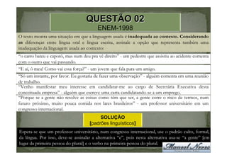 QUESTÃO 02
                                         ENEM-1998
O texto mostra uma situação em que a linguagem usada é inadequada ao contexto. Considerando
as diferenças entre língua oral e língua escrita, assinale a opção que representa também uma
inadequação da linguagem usada ao contexto:
“o carro bateu e capotô, mas num deu pra vê direito” - um pedestre que assistiu ao acidente comenta
com o outro que vai passando.
“E aí, ô meu! Como vai essa força?” - um jovem que fala para um amigo.
“Só um instante, por favor. Eu gostaria de fazer uma observação” - alguém comenta em uma reunião
de trabalho.
“Venho manifestar meu interesse em candidatar-me ao cargo de Secretária Executiva desta
conceituada empresa” - alguém que escreve uma carta candidatando-se a um emprego.
“Porque se a gente não resolve as coisas como têm que ser, a gente corre o risco de termos, num
futuro próximo, muito pouca comida nos lares brasileiros” - um professor universitário em um
congresso internacional.
                                          SOLUÇÃO
                                     [padrões linguísticos]
Espera-se que um professor universitário, num congresso internacional, use o padrão culto, formal,
da língua. Por isso, deve-se assinalar a alternativa “e”, pois nesta alternativa usa-se “a gente” [em
lugar da primeira pessoa do plural] e o verbo na primeira pessoa do plural.
 