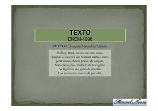 TEXTO
            ENEM-1998
 TEXTO 01, Joaquim Manuel de Almeida
       01
    Mulher, Irmã, escuta-me: não ames,
Quando a teus pés um homem terno e curvo
   jurar amor, chorar pranto de sangue,
  Não creias, não, mulher: ele te engana!
     As lágrimas são gotas da mentira
     E o juramento manto da perfídia.
 