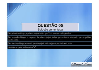 QUESTÃO 05
                                        Solução comentada
No primeiro diálogo, a palavra próprio indica que Vera tem um estilo peculiar.
No segundo diálogo, o emprego da palavra próprio indica que o filme é adequado para o público
adolescente.
No terceiro diálogo, o uso da palavra próprio indica algo característico da idade.
Assinale-se, pois, a alternativa "c".
 