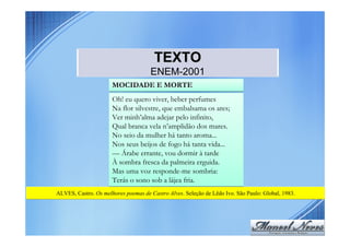 TEXTO
                                     ENEM-2001
                      MOCIDADE E MORTE
                      Oh! eu quero viver, beber perfumes
                      Na flor silvestre, que embalsama os ares;
                      Ver minh’alma adejar pelo infinito,
                      Qual branca vela n’amplidão dos mares.
                      No seio da mulher há tanto aroma...
                      Nos seus beijos de fogo há tanta vida...
                      –– Árabe errante, vou dormir à tarde
                      À sombra fresca da palmeira erguida.
                      Mas uma voz responde-me sombria:
                      Terás o sono sob a lájea fria.
ALVES, Castro. Os melhores poemas de Castro Alves. Seleção de Lêdo Ivo. São Paulo: Global, 1983.
 