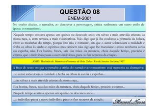 QUESTÃO 08
                                              ENEM-2001
No trecho abaixo, o narrador, ao descrever a personagem, critica sutilmente um outro estilo de
época: o romantismo.
Naquele tempo contava apenas uns quinze ou dezesseis anos; era talvez a mais atrevida criatura da
nossa raça, e, com certeza, a mais voluntariosa. Não digo que já lhe coubesse a primazia da beleza,
entre as mocinhas do tempo, porque isto não é romance, em que o autor sobredoura a realidade e
fecha os olhos às sardas e espinhas; mas também não digo que lhe maculasse o rosto nenhuma sarda
ou espinha, não. Era bonita, fresca, saía das mãos da natureza, cheia daquele feitiço, precário e
eterno, que o indivíduo passa a outro indivíduo, para os fins secretos da criação.
                ASSIS, Machado de. Memórias Póstumas de Brás Cubas. Rio de Janeiro: Jackson,1957.

A frase do texto em que se percebe a crítica do narrador ao romantismo está transcrita na alternativa:
...o autor sobredoura a realidade e fecha os olhos às sardas e espinhas...
...era talvez a mais atrevida criatura da nossa raça...
Era bonita, fresca, saía das mãos da natureza, cheia daquele feitiço, precário e eterno...
Naquele tempo contava apenas uns quinze ou dezesseis anos...
...o indivíduo passa a outro indivíduo, para os fins secretos da criação.
 