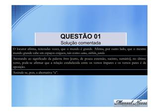 QUESTÃO 01
                                        Solução comentada
O locutor afirma, reiteradas vezes, que o mundo é grande. Afirma, por outro lado, que o mesmo
mundo grande cabe em espaços exíguos, tais como cama, colchão, janela.
Atentando ao significado da palavra breve [curto, de pouca extensão, sucinto, sumário], no último
verso, pode-se afirmar que a relação estabelecida entre os versos ímpares e os versos pares é de
oposição.
Assinale-se, pois, a alternativa “a”.
 