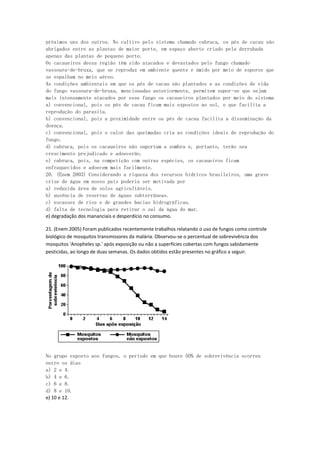 próximos uns dos outros. No cultivo pelo sistema chamado cabruca, os pés de cacau são
abrigados entre as plantas de maior porte, em espaço aberto criado pela derrubada
apenas das plantas de pequeno porte.
Os cacaueiros dessa região têm sido atacados e devastados pelo fungo chamado
vassoura-de-bruxa, que se reproduz em ambiente quente e úmido por meio de esporos que
se espalham no meio aéreo.
As condições ambientais em que os pés de cacau são plantados e as condições de vida
do fungo vassoura-de-bruxa, mencionadas anteriormente, permitem supor-se que sejam
mais intensamente atacados por esse fungo os cacaueiros plantados por meio do sistema
a) convencional, pois os pés de cacau ficam mais expostos ao sol, o que facilita a
reprodução do parasita.
b) convencional, pois a proximidade entre os pés de cacau facilita a disseminação da
doença.
c) convencional, pois o calor das queimadas cria as condições ideais de reprodução do
fungo.
d) cabruca, pois os cacaueiros não suportam a sombra e, portanto, terão seu
crescimento prejudicado e adoecerão.
e) cabruca, pois, na competição com outras espécies, os cacaueiros ficam
enfraquecidos e adoecem mais facilmente.
20. (Enem 2003) Considerando a riqueza dos recursos hídricos brasileiros, uma grave
crise de água em nosso país poderia ser motivada por
a) reduzida área de solos agricultáveis.
b) ausência de reservas de águas subterrâneas.
c) escassez de rios e de grandes bacias hidrográficas.
d) falta de tecnologia para retirar o sal da água do mar.
e) degradação dos mananciais e desperdício no consumo.

21. (Enem 2005) Foram publicados recentemente trabalhos relatando o uso de fungos como controle
biológico de mosquitos transmissores da malária. Observou-se o percentual de sobrevivência dos
mosquitos 'Anopheles sp.' após exposição ou não a superfícies cobertas com fungos sabidamente
pesticidas, ao longo de duas semanas. Os dados obtidos estão presentes no gráfico a seguir.




No grupo exposto aos fungos, o período em que houve 50% de sobrevivência ocorreu
entre os dias
a) 2 e 4.
b) 4 e 6.
c) 6 e 8.
d) 8 e 10.
e) 10 e 12.
 