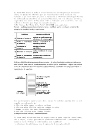 22. (Enem 2006) Quando um macho do besouro-da-cana localiza uma plantação de cana-de-
açúcar, ele libera uma substância para que outros besouros também localizem essa
plantação, o que causa sérios prejuízos ao agricultor. A substância liberada pelo besouro
foi sintetizada em laboratório por um químico brasileiro. Com essa substância sintética,
o agricultor pode fazer o feitiço virar contra o feiticeiro: usar a substância como isca
e atrair os besouros para longe das plantações de cana.
Folha Ciência. In: "Folha de S. Paulo", 25/5/2004 (com adaptações).
Assinale a opção que apresenta corretamente tanto a finalidade quanto a vantagem ambiental da
utilização da substância sintética mencionada.




23. (Enem 2006) A análise de esporos de samambaias e de pólen fossilizados contidos em sedimentos
pode fornecer pistas sobre as formações vegetais de outras épocas. No esquema a seguir, que ilustra a
análise de uma amostra de camadas contínuas de sedimentos, as camadas mais antigas encontram-se
mais distantes da superfície.




Essa análise permite supor-se que o local em que foi colhida a amostra deve ter sido
ocupado, sucessivamente, por
a) floresta úmida, campos cerrados e caatinga.
b) floresta úmida, floresta temperada e campos cerrados.
c) campos cerrados, caatinga e floresta úmida.
d) caatinga, floresta úmida e campos cerrados.
e) campos cerrados, caatinga e floresta temperada.

24. (Enem 2003) A biodiversidade diz respeito tanto a genes, espécies, ecossistemas,
como a funções, e coloca problemas de gestão muito diferenciados. É carregada de
normas de valor. Proteger a biodiversidade pode significar:
- a eliminação da ação humana, como é a proposta da ecologia radical;
 