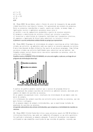 a) I e II
b) I e III
c) II e III
d) II
e) III

28. (Enem 2003) Em um debate sobre o futuro do setor de transporte de uma grande
cidade brasileira com trânsito intenso, foi apresentado um conjunto de propostas.
Entre as propostas reproduzidas a seguir, aquela que atende, ao mesmo tempo, a
implicações sociais e ambientais presentes nesse setor é
a) proibir o uso de combustíveis produzidos a partir de recursos naturais.
b) promover a substituição de veículos a diesel por veículos a gasolina.
c) incentivar a substituição do transporte individual por transportes coletivos.
d) aumentar a importação de diesel para substituir os veículos a álcool.
e) diminuir o uso de combustíveis voláteis devido ao perigo que representam.

29. (Enem 2004) Programas de reintrodução de animais consistem em soltar indivíduos,
criados em cativeiro, em ambientes onde sua espécie se encontra ameaçada ou extinta.
O mico-leão-dourado da Mata Atlântica faz parte de um desses programas. Como faltam
aos micos criados em cativeiro habilidades para sobreviver em seu habitat, são
formados grupos sociais desses micos com outros capturados na natureza, antes de
soltá-los coletivamente.
O gráfico mostra o NÚMERO TOTAL DE ANIMAIS, em uma certa região, a cada ano, ao longo de um
programa de reintrodução desse tipo.




A análise do gráfico permite concluir que o sucesso do programa deveu-se
a) à adaptação dos animais nascidos em cativeiro ao ambiente natural, mostrada pelo
aumento do número de nascidos na natureza.
b) ao aumento da população total, resultante da reintrodução de um número cada vez
maior de animais.
c) à eliminação dos animais nascidos em cativeiro pelos nascidos na natureza, que são
mais fortes e selvagens.
d) ao pequeno número de animais reintroduzidos, que se mantiveram isolados da
população de nascidos na natureza.
e) à grande sobrevivência dos animais reintroduzidos, que compensou a mortalidade dos nascidos na
natureza.

30. (Enem 2004) O bicho-furão-dos-citros causa prejuízos anuais de US$ 50 milhões à
citricultura brasileira, mas pode ser combatido eficazmente se um certo agrotóxico
for aplicado à plantação no momento adequado. É possível determinar esse momento
utilizando-se uma armadilha constituída de uma caixinha de papelão, contendo uma
 