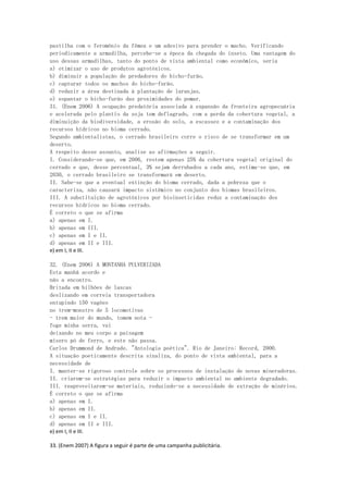 pastilha com o feromônio da fêmea e um adesivo para prender o macho. Verificando
periodicamente a armadilha, percebe-se a época da chegada do inseto. Uma vantagem do
uso dessas armadilhas, tanto do ponto de vista ambiental como econômico, seria
a) otimizar o uso de produtos agrotóxicos.
b) diminuir a população de predadores do bicho-furão.
c) capturar todos os machos do bicho-furão.
d) reduzir a área destinada à plantação de laranjas.
e) espantar o bicho-furão das proximidades do pomar.
31. (Enem 2006) A ocupação predatória associada à expansão da fronteira agropecuária
e acelerada pelo plantio da soja tem deflagrado, com a perda da cobertura vegetal, a
diminuição da biodiversidade, a erosão do solo, a escassez e a contaminação dos
recursos hídricos no bioma cerrado.
Segundo ambientalistas, o cerrado brasileiro corre o risco de se transformar em um
deserto.
A respeito desse assunto, analise as afirmações a seguir.
I. Considerando-se que, em 2006, restem apenas 25% da cobertura vegetal original do
cerrado e que, desse percentual, 3% sejam derrubados a cada ano, estima-se que, em
2030, o cerrado brasileiro se transformará em deserto.
II. Sabe-se que a eventual extinção do bioma cerrado, dada a pobreza que o
caracteriza, não causará impacto sistêmico no conjunto dos biomas brasileiros.
III. A substituição de agrotóxicos por bioinseticidas reduz a contaminação dos
recursos hídricos no bioma cerrado.
É correto o que se afirma
a) apenas em I.
b) apenas em III.
c) apenas em I e II.
d) apenas em II e III.
e) em I, II e III.

32. (Enem 2006) A MONTANHA PULVERIZADA
Esta manhã acordo e
não a encontro.
Britada em bilhões de lascas
deslizando em correia transportadora
entupindo 150 vagões
no trem-monstro de 5 locomotivas
- trem maior do mundo, tomem nota -
foge minha serra, vai
deixando no meu corpo a paisagem
mísero pó de ferro, e este não passa.
Carlos Drummond de Andrade. "Antologia poética". Rio de Janeiro: Record, 2000.
A situação poeticamente descrita sinaliza, do ponto de vista ambiental, para a
necessidade de
I. manter-se rigoroso controle sobre os processos de instalação de novas mineradoras.
II. criarem-se estratégias para reduzir o impacto ambiental no ambiente degradado.
III. reaproveitarem-se materiais, reduzindo-se a necessidade de extração de minérios.
É correto o que se afirma
a) apenas em I.
b) apenas em II.
c) apenas em I e II.
d) apenas em II e III.
e) em I, II e III.

33. (Enem 2007) A figura a seguir é parte de uma campanha publicitária.
 