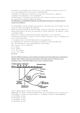 b) mutações selecionadas pelos antibióticos, que eliminam as bactérias sensíveis a
eles, mas permitem que as resistentes se multipliquem.
c) mutações causadas pelos antibióticos, para que as bactérias se adaptem e
transmitam essa adaptação a seus descendentes.
d) modificações fisiológicas nas bactérias, para torná-las cada vez mais fortes e
mais agressivas no desenvolvimento da doença.
e) modificações na sensibilidade das bactérias, ocorridas depois de passarem um longo tempo sem
contato com antibióticos.

39. (Enem 2003) A biodiversidade é garantida por interações das várias formas de vida
e pela estrutura heterogênea dos habitats.
Diante da perda acelerada de biodiversidade, tem sido discutida a possibilidade de se
preservarem espécies por meio da construção de "bancos genéticos" de sementes, óvulos
e espermatozóides.
Apesar de os "bancos" preservarem espécimes (indivíduos), sua construção é
considerada questionável do ponto de vista ecológico-evolutivo, pois se argumenta que
esse tipo de estratégia
I. não preservaria a variabilidade genética das populações;
II. dependeria de técnicas de preservação de embriões, ainda desconhecidas;
III. não reproduziria a heterogeneidade dos ecossistemas.
Está correto o que se afirma em
a) I, apenas.
b) II, apenas.
c) I e III, apenas.
d) II e III, apenas.
e) I, II e III.

40. (Enem 2005) Foi proposto um novo modelo de evolução dos primatas elaborado por matemáticos e
biólogos. Nesse modelo o grupo de primatas pode ter tido origem quando os dinossauros ainda
habitavam a Terra, e não há 65 milhões de anos, como é comumente aceito.




(Fonte: Raquel Aguiar "Ciência Hoje on-line" 13/05/02)
Examinando esta árvore evolutiva podemos dizer que a divergência entre os macacos do
Velho Mundo e o grupo dos grandes macacos e de humanos ocorreu há aproximadamente
a) 10 milhões de anos.
b) 40 milhões de anos.
c) 55 milhões de anos.
d) 65 milhões de anos.
 