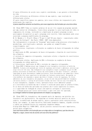 b) pares diferentes de acordo com a espécie considerada, o que garante a diversidade
da vida.
c) pares diferentes em diferentes células de uma espécie, como resultado da
diferenciação celular.
d) pares específicos apenas nos gametas, pois essas células são responsáveis pela
perpetuação das espécies.
e) pares específicos somente nas bactérias, pois esses organismos são formados por uma única célula.

44. (Enem 2007) Todas as reações químicas de um ser vivo seguem um programa operado
por uma central de informações. A meta desse programa é a auto-replicação de todos os
componentes do sistema, incluindo-se a duplicação do próprio programa ou mais
precisamente do material no qual o programa está inscrito. Cada reprodução pode estar
associada a pequenas modificações do programa.
M. O. Murphy e l. O'neill (Orgs.)."O que é vida? 50 anos depois - especulações sobre
o futuro da biologia". São Paulo: UNESP. 1997 (com adaptações).
São indispensáveis à execução do "programa" mencionado acima processos relacionados a
metabolismo, auto-replicação e mutação, que podem ser exemplificados,
respectivamente, por:
a) fotossíntese, respiração e alterações na seqüência de bases nitrogenadas do código
genético.
b) duplicação do RNA, pareamento de bases nitrogenadas e digestão de constituintes
dos alimentos.
c) excreção de compostos nitrogenados, respiração celular e digestão de constituintes
dos alimentos.
d) respiração celular, duplicação do DNA e alterações na seqüência de bases
nitrogenadas do código genético.
e) fotossíntese, duplicação do DNA e excreção de compostos nitrogenados.
45. (Enem 2005) A Embrapa possui uma linhagem de soja transgênica resistente ao herbicida
IMAZAPIR. A planta está passando por testes de segurança nutricional e ambiental, processo que
exige cerca de três anos. Uma linhagem de soja transgênica requer a produção inicial de 200
plantas resistentes ao herbicida e destas são selecionadas as dez mais "estáveis", com maior
capacidade de gerar descendentes também resistentes. Esses descendentes são submetidos a doses
de herbicida três vezes superiores às aplicadas nas lavouras convencionais. Em seguida, as
cinco melhores são separadas e apenas uma delas é levada a testes de segurança. Os riscos
ambientais da soja transgênica são pequenos, já que ela não tem possibilidade de cruzamento
com outras plantas e o perigo de polinização cruzada com outro tipo de soja é de apenas 1%.
A soja transgênica, segundo o texto, apresenta baixo risco ambiental porque
a) a resistência ao herbicida não é estável e assim não passa para as plantas-filhas.
b) as doses de herbicida aplicadas nas plantas são 3 vezes superiores às usuais.
c) a capacidade da linhagem de cruzar com espécies selvagens é inexistente.
d) a linhagem passou por testes nutricionais e após três anos foi aprovada.
e) a linhagem obtida foi testada rigorosamente em relação a sua segurança.

46. (Enem 2005) Os transgênicos vêm ocupando parte da imprensa com opiniões ora
favoráveis ora desfavoráveis. Um organismo ao receber material genético de outra
espécie, ou modificado da mesma espécie, passa a apresentar novas características.
Assim, por exemplo, já temos bactérias fabricando hormônios humanos, algodão colorido
e cabras que produzem fatores de coagulação sangüínea humana.
O belga René Magritte (1896-1967), um dos pintores surrealistas mais importantes,
deixou obras enigmáticas.
Caso você fosse escolher uma ilustração para um artigo sobre os transgênicos, qual das obras de
Magritte, a seguir, estaria mais de acordo com esse tema tão polêmico?
 
