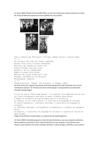 51. (Enem 2005) Cândido Portinari (1903-1962), um dos mais importantes artistas brasileiros do século
XX, tratou de diferentes aspectos da nossa realidade em seus quadros.




Sobre a temática dos "Retirantes", Portinari também escreveu o seguinte poema:
"(...)
Os retirantes vêm vindo com trouxas e embrulhos
Vêm das terras secas e escuras; pedregulhos
Doloridos como fagulhas de carvão aceso
Corpos disformes, uns panos sujos,
Rasgados e sem cor, dependurados
Homens de enorme ventre bojudo
Mulheres com trouxas caídas para o lado
Pançudas, carregando ao colo um garoto
Choramingando, remelento
(...)"
(Cândido Portinari. "Poemas". Rio de Janeiro: J. Olympio, 1964.)
No texto de Portinari, algumas das pessoas descritas provavelmente estão infectadas com o verme
'Schistosoma mansoni'. Os "homens de enorme ventre bojudo" corresponderiam aos doentes da
chamada "barriga d'água".

O ciclo de vida do 'Schistosoma mansoni' e as condições sócio-ambientais de um local
são fatores determinantes para maior ou menor incidência dessa doença.
O aumento da incidência da esquistossomose deve-se à presença de
a) roedores, ao alto índice pluvial e à inexistência de programas de vacinação.
b) insetos hospedeiros e indivíduos infectados, à inexistência de programas de
vacinação.
c) indivíduos infectados e de hospedeiros intermediários e à ausência de saneamento
básico.
d) mosquitos, à inexistência de programas de vacinação e à ausência de controle de
águas paradas.
e) gatos e de alimentos contaminados, e à ausência de precauções higiênicas.

52. (Enem 2005) A atividade pesqueira é antes de tudo extrativista, o que causa impactos ambientais.
Muitas espécies já apresentam sério comprometimento em seus estoques e, para diminuir esse
impacto, várias espécies vêm sendo cultivadas. No Brasil, o cultivo de algas, mexilhões, ostras, peixes e
 