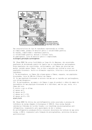 São características do tipo de reprodução representado na tirinha:
a) simplicidade, permuta de material gênico e variabilidade genética.
b) rapidez, simplicidade e semelhança genética.
c) variabilidade genética, mutação e evolução lenta.
d) gametogênese, troca de material gênico e complexidade.
e) clonagem, gemulação e partenogênese.

59. (Enem 2006) Em certas localidades ao longo do rio Amazonas, são encontradas
populações de determinada espécie de lagarto que se reproduzem por partenogênese.
Essas populações são constituídas, exclusivamente, por fêmeas que procriam sem
machos, gerando apenas fêmeas. Isso se deve a mutações que ocorrem ao acaso nas
populações bissexuais. Avalie as afirmações seguintes, relativas a esse processo de
reprodução.
I. Na partenogênese, as fêmeas dão origem apenas a fêmeas, enquanto, nas populações
bissexuadas, cerca de 50% dos filhotes são fêmeas.
II. Se uma população bissexuada se mistura com uma que se reproduz por partenogênese,
esta última desaparece.
III. Na partenogênese, um número x de fêmeas é capaz de produzir o dobro do número de
descendentes de uma população bissexuada de x indivíduos, uma vez que, nesta, só a
fêmea põe ovos.
É correto o que se afirma
a) apenas em I.
b) apenas em II.
c) apenas em I e III.
d) apenas em II e III.
e) em I, II e III.

60. (Enem 2006) Os efeitos dos antiinflamatórios estão associados à presença de
inibidores da enzima chamada ciclooxigenase 2 (COX-2). Essa enzima degrada
substâncias liberadas de tecidos lesados e as transforma em prostaglandinas pró-
inflamatórias, responsáveis pelo aparecimento de dor e inchaço.
Os antiinflamatórios produzem efeitos colaterais decorrentes da inibição de uma outra
enzima, a COX-1, responsável pela formação de prostaglandinas, protetoras da mucosa
gastrintestinal.
 