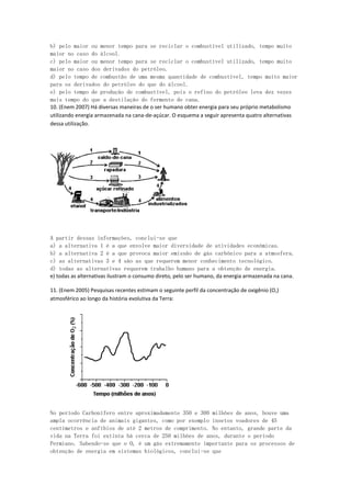 b) pelo maior ou menor tempo para se reciclar o combustível utilizado, tempo muito
maior no caso do álcool.
c) pelo maior ou menor tempo para se reciclar o combustível utilizado, tempo muito
maior no caso dos derivados do petróleo.
d) pelo tempo de combustão de uma mesma quantidade de combustível, tempo muito maior
para os derivados do petróleo do que do álcool.
e) pelo tempo de produção de combustível, pois o refino do petróleo leva dez vezes
mais tempo do que a destilação do fermento de cana.
10. (Enem 2007) Há diversas maneiras de o ser humano obter energia para seu próprio metabolismo
utilizando energia armazenada na cana-de-açúcar. O esquema a seguir apresenta quatro alternativas
dessa utilização.




A partir dessas informações, conclui-se que
a) a alternativa 1 é a que envolve maior diversidade de atividades econômicas.
b) a alternativa 2 é a que provoca maior emissão de gás carbônico para a atmosfera.
c) as alternativas 3 e 4 são as que requerem menor conhecimento tecnológico.
d) todas as alternativas requerem trabalho humano para a obtenção de energia.
e) todas as alternativas ilustram o consumo direto, pelo ser humano, da energia armazenada na cana.

11. (Enem 2005) Pesquisas recentes estimam o seguinte perfil da concentração de oxigênio (O‚)
atmosférico ao longo da história evolutiva da Terra:




No período Carbonífero entre aproximadamente 350 e 300 milhões de anos, houve uma
ampla ocorrência de animais gigantes, como por exemplo insetos voadores de 45
centímetros e anfíbios de até 2 metros de comprimento. No entanto, grande parte da
vida na Terra foi extinta há cerca de 250 milhões de anos, durante o período
Permiano. Sabendo-se que o O‚ é um gás extremamente importante para os processos de
obtenção de energia em sistemas biológicos, conclui-se que
 