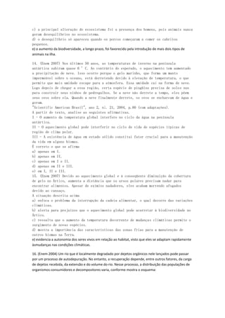 c) a principal alteração do ecossistema foi a presença dos homens, pois animais nunca
geram desequilíbrios no ecossistema.
d) o desequilíbrio só apareceu quando os porcos começaram a comer os cabritos
pequenos.
e) o aumento da biodiversidade, a longo prazo, foi favorecido pela introdução de mais dois tipos de
animais na ilha.

14. (Enem 2007) Nos últimos 50 anos, as temperaturas de inverno na península
antártica subiram quase 6 °C. Ao contrário do esperado, o aquecimento tem aumentado
a precipitação de neve. Isso ocorre porque o gelo marinho, que forma um manto
impermeável sobre o oceano, está derretendo devido à elevação de temperatura, o que
permite que mais umidade escape para a atmosfera. Essa umidade cai na forma de neve.
Logo depois de chegar a essa região, certa espécie de pingüins precisa de solos nus
para construir seus ninhos de pedregulhos. Se a neve não derrete a tempo, eles põem
seus ovos sobre ela. Quando a neve finalmente derrete, os ovos se encharcam de água e
goram.
"Scientific American Brasil", ano 2, n¡. 21, 2004, p.80 (com adaptações).
A partir do texto, analise as seguintes afirmativas.
I - O aumento da temperatura global interfere no ciclo da água na península
antártica.
II - O aquecimento global pode interferir no ciclo de vida de espécies típicas de
região de clima polar.
III - A existência de água em estado sólido constitui fator crucial para a manutenção
da vida em alguns biomas.
É correto o que se afirma
a) apenas em I.
b) apenas em II.
c) apenas em I e II.
d) apenas em II e III.
e) em I, II e III.
15. (Enem 2007) Devido ao aquecimento global e à conseqüente diminuição da cobertura
de gelo no Ártico, aumenta a distância que os ursos polares precisam nadar para
encontrar alimentos. Apesar de exímios nadadores, eles acabam morrendo afogados
devido ao cansaço.
A situação descrita acima
a) enfoca o problema da interrupção da cadeia alimentar, o qual decorre das variações
climáticas.
b) alerta para prejuízos que o aquecimento global pode acarretar à biodiversidade no
Ártico.
c) ressalta que o aumento da temperatura decorrente de mudanças climáticas permite o
surgimento de novas espécies.
d) mostra a importância das características das zonas frias para a manutenção de
outros biomas na Terra.
e) evidencia a autonomia dos seres vivos em relação ao habitat, visto que eles se adaptam rapidamente
àsmudanças nas condições climáticas.

16. (Enem 2004) Um rio que é localmente degradado por dejetos orgânicos nele lançados pode passar
por um processo de autodepuração. No entanto, a recuperação depende, entre outros fatores, da carga
de dejetos recebida, da extensão e do volume do rio. Nesse processo, a distribuição das populações de
organismos consumidores e decompositores varia, conforme mostra o esquema:
 