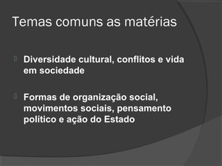 Temas comuns as matérias

   Diversidade cultural, conflitos e vida
    em sociedade

   Formas de organização social,
    movimentos sociais, pensamento
    político e ação do Estado
 
