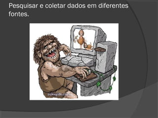 Pesquisar e coletar dados em diferentes
fontes.
 