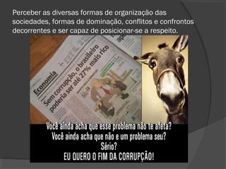 Perceber as diversas formas de organização das
sociedades, formas de dominação, conflitos e confrontos
decorrentes e ser capaz de posicionar-se a respeito.
 