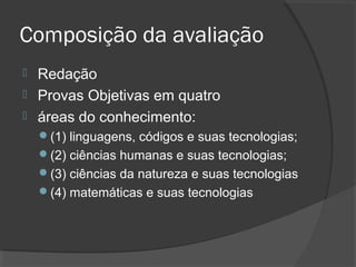 Composição da avaliação
 Redação
 Provas Objetivas em quatro
 áreas do conhecimento:
    (1) linguagens, códigos e suas tecnologias;
    (2) ciências humanas e suas tecnologias;
    (3) ciências da natureza e suas tecnologias
    (4) matemáticas e suas tecnologias
 