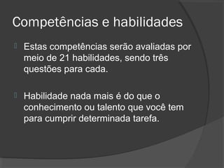 Competências e habilidades
   Estas competências serão avaliadas por
    meio de 21 habilidades, sendo três
    questões para cada.

   Habilidade nada mais é do que o
    conhecimento ou talento que você tem
    para cumprir determinada tarefa.
 