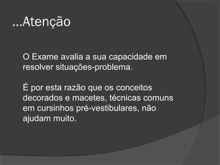 ...Atenção

 O Exame avalia a sua capacidade em
 resolver situações-problema.

 É por esta razão que os conceitos
 decorados e macetes, técnicas comuns
 em cursinhos pré-vestibulares, não
 ajudam muito.
 