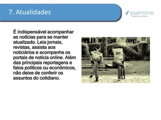 7. Atualidades 
É indispensável acompanhar 
as notícias para se manter 
atualizado. Leia jornais, 
revistas, assista aos 
noticiários e acompanhe os 
portais de notícia online. Além 
das principais reportagens e 
fatos políticos ou econômicos, 
não deixe de conferir os 
assuntos do cotidiano. 
 
