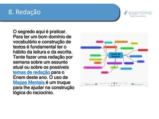 8. Redação 
O segredo aqui é praticar. 
Para ter um bom domínio de 
vocabulário e construção de 
textos é fundamental ter o 
hábito da leitura e da escrita. 
Tente fazer uma redação por 
semana sobre um assunto 
atual ou sobre os possíveis 
temas de redação para o 
Enem deste ano. O uso de 
Mapas Mentais é um truque 
para lhe ajudar na construção 
lógica do raciocínio. 
 