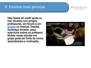9. Envolva mais pessoas 
Não hesite em pedir ajuda ou 
tirar dúvidas com amigos, 
professores, em fóruns e em 
grupos na Internet. Debata, 
esclareça dúvidas, peça 
exercícios extras ao professor. 
Muitas vezes estudar em 
grupo pode ser fonte de novos 
aprendizados e motivação. 
 